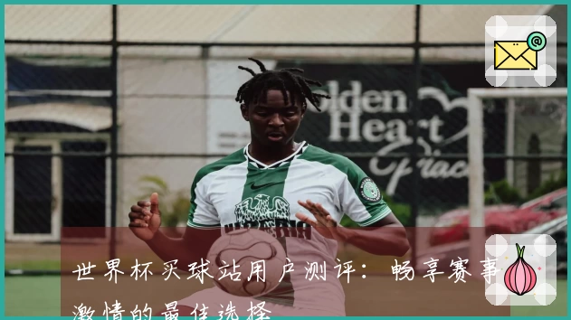 世界杯买球站用户测评：畅享赛事激情的最佳选择