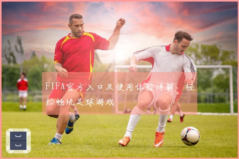 FIFA官方入口及使用体验详解，轻松畅玩足球游戏